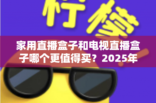 家用直播盒子和电视直播盒子哪个更值得买？2025年超实用选购攻略，帮你告别选择困难症