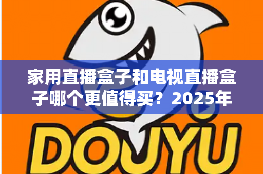 家用直播盒子和电视直播盒子哪个更值得买？2025年超实用选购攻略，帮你告别选择困难症
