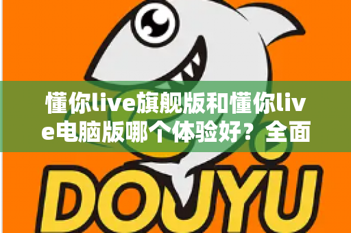 懂你live旗舰版和懂你live电脑版哪个体验好？全面对比评测帮你找到最适合的直播利器