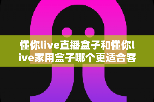 懂你live直播盒子和懂你live家用盒子哪个更适合客厅?全面对比助你打造理想家庭影院 懂你live直播盒子和懂你live家用盒子哪个更适合客厅?全面对比助你打造理想家庭影院