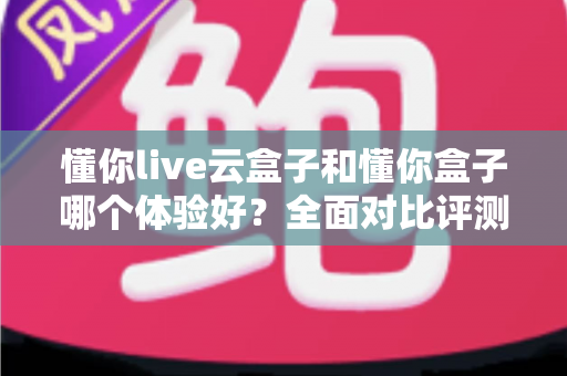 懂你live云盒子和懂你盒子哪个体验好？全面对比评测与选购指南