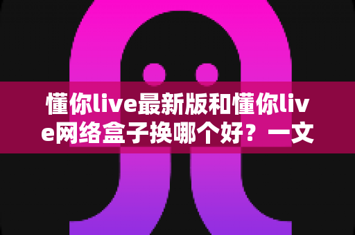 懂你live最新版和懂你live网络盒子换哪个好？一文读懂两者差异与选购攻略