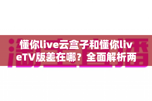懂你live云盒子和懂你liveTV版差在哪？全面解析两者区别、适用场景与选择指南