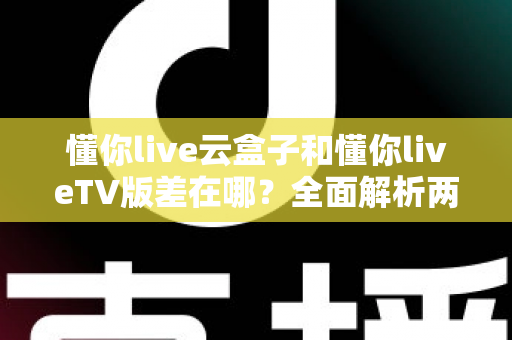 懂你live云盒子和懂你liveTV版差在哪？全面解析两者区别、适用场景与选择指南