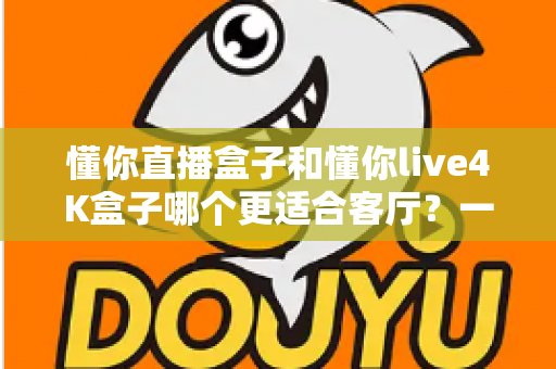 懂你直播盒子和懂你live4K盒子哪个更适合客厅?一篇看懂客厅电视盒选购的深度指南 懂你直播盒子和懂你live4K盒子哪个更适合客厅?一篇看懂客厅电视盒选购的深度指南