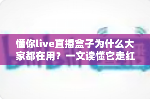 懂你live直播盒子为什么大家都在用？一文读懂它走红的真正原因