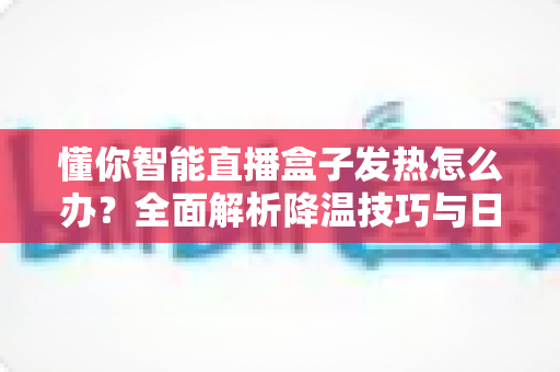 懂你智能直播盒子发热怎么办？全面解析降温技巧与日常养护指南，让直播设备持久稳定运行