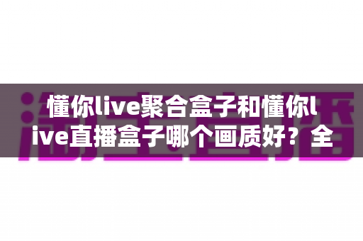懂你live聚合盒子和懂你live直播盒子哪个画质好?全维度深度对比与选购指南 懂你live聚合盒子和懂你live直播盒子哪个画质好?全维度深度对比与选购指南
