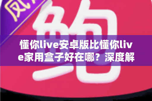 懂你live安卓版比懂你live家用盒子好在哪？深度解析移动端五大核心优势与选购指南
