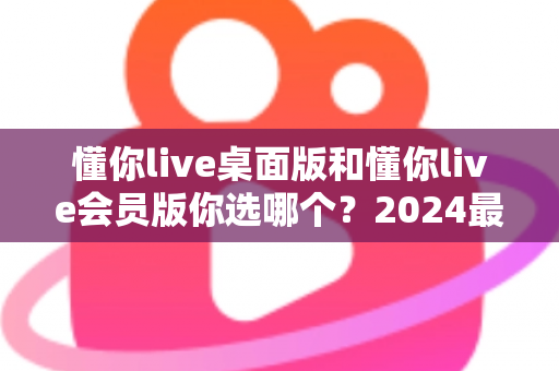 懂你live桌面版和懂你live会员版你选哪个?2024最新深度对比评测与选购指南 懂你live桌面版和懂你live会员版你选哪个?2024最新深度对比评测与选购指南
