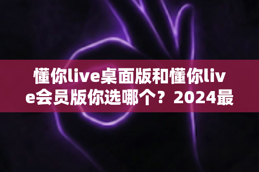 懂你live桌面版和懂你live会员版你选哪个?2024最新深度对比评测与选购指南 懂你live桌面版和懂你live会员版你选哪个?2024最新深度对比评测与选购指南