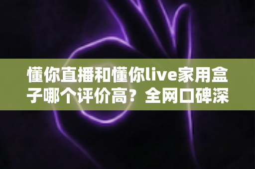 懂你直播和懂你live家用盒子哪个评价高？全网口碑深度对比与选购避坑指南