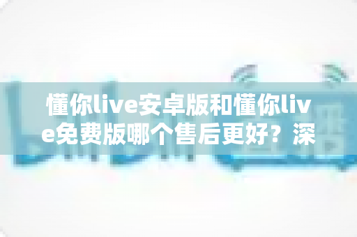 懂你live安卓版和懂你live免费版哪个售后更好？深度对比解析，帮你选对版本不吃亏