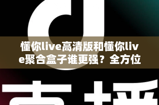 懂你live高清版和懂你live聚合盒子谁更强？全方位深度对比评测，看完不再纠结怎么选