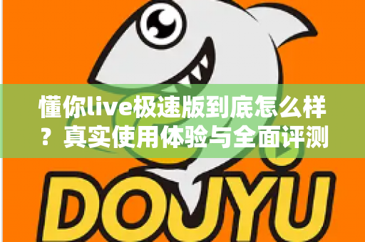 懂你live极速版到底怎么样？真实使用体验与全面评测指南