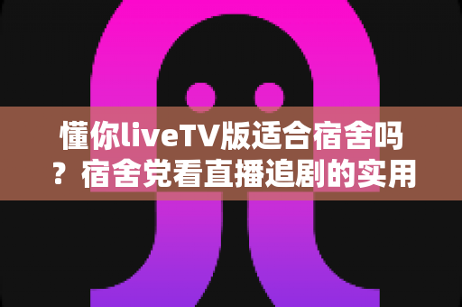 懂你liveTV版适合宿舍吗?宿舍党看直播追剧的实用指南与体验分析 懂你liveTV版适合宿舍吗?宿舍党看直播追剧的实用指南与体验分析