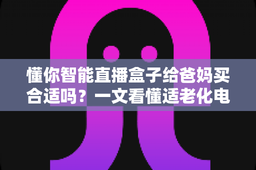 懂你智能直播盒子给爸妈买合适吗？一文看懂适老化电视盒子的真实选购指南