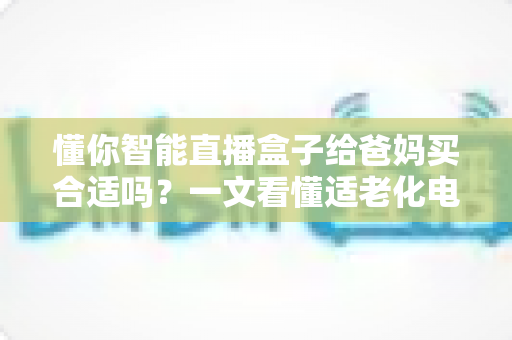 懂你智能直播盒子给爸妈买合适吗？一文看懂适老化电视盒子的真实选购指南