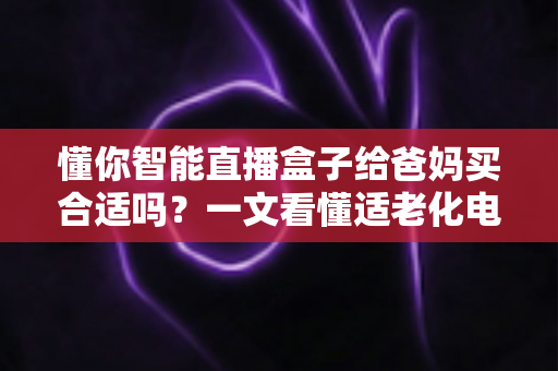 懂你智能直播盒子给爸妈买合适吗？一文看懂适老化电视盒子的真实选购指南
