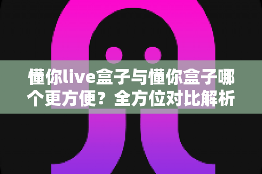 懂你live盒子与懂你盒子哪个更方便?全方位对比解析,看完再买不后悔 懂你live盒子与懂你盒子哪个更方便?全方位对比解析,看完再买不后悔