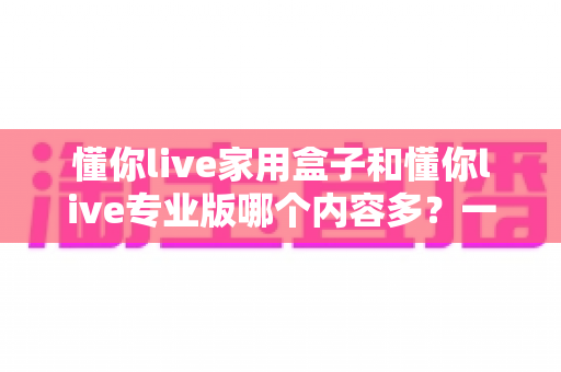 懂你live家用盒子和懂你live专业版哪个内容多?一文看懂两大版本内容差异与选购指南 懂你live家用盒子和懂你live专业版哪个内容多?一文看懂两大版本内容差异与选购指南