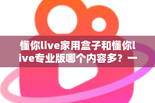 懂你live家用盒子和懂你live专业版哪个内容多?一文看懂两大版本内容差异与选购指南 懂你live家用盒子和懂你live专业版哪个内容多?一文看懂两大版本内容差异与选购指南