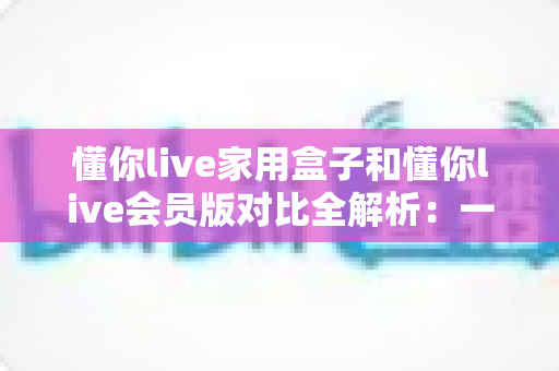 懂你live家用盒子和懂你live会员版对比全解析：一文看懂差异，选对家庭观影方案