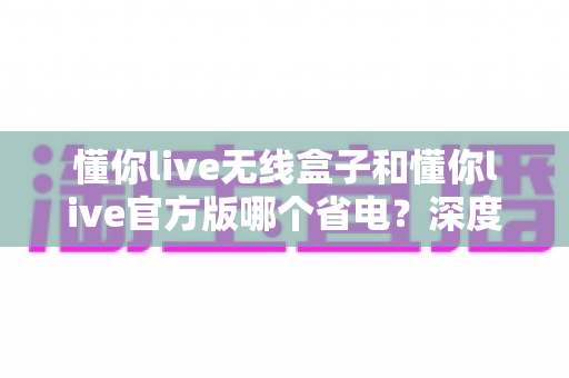 懂你live无线盒子和懂你live官方版哪个省电？深度省电对比全解析帮你选对设备