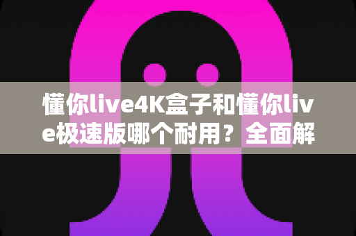 懂你live4K盒子和懂你live极速版哪个耐用？全面解析两款设备的寿命与选购指南
