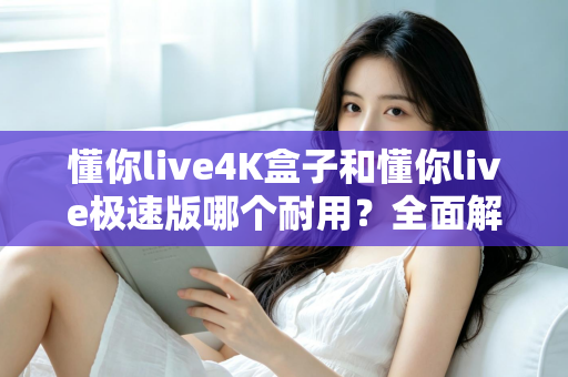 懂你live4K盒子和懂你live极速版哪个耐用？全面解析两款设备的寿命与选购指南