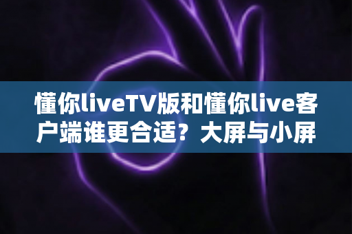 懂你liveTV版和懂你live客户端谁更合适?大屏与小屏全维度深度对比指南 懂你liveTV版和懂你live客户端谁更合适?大屏与小屏全维度深度对比指南