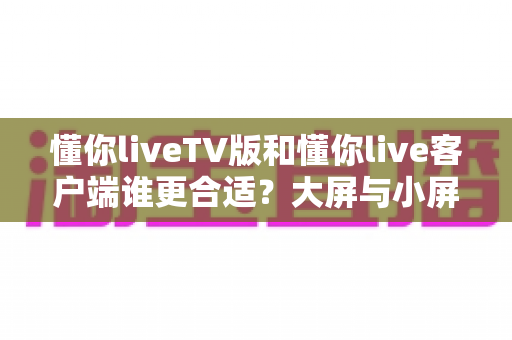 懂你liveTV版和懂你live客户端谁更合适?大屏与小屏全维度深度对比指南 懂你liveTV版和懂你live客户端谁更合适?大屏与小屏全维度深度对比指南