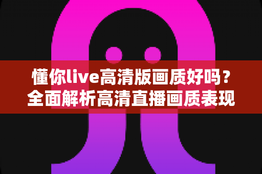 懂你live高清版画质好吗?全面解析高清直播画质表现与观看优化技巧 懂你live高清版画质好吗?全面解析高清直播画质表现与观看优化技巧