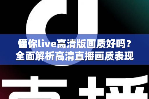 懂你live高清版画质好吗?全面解析高清直播画质表现与观看优化技巧 懂你live高清版画质好吗?全面解析高清直播画质表现与观看优化技巧