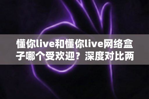 懂你live和懂你live网络盒子哪个受欢迎？深度对比两大热门观影方式帮你选对不踩坑