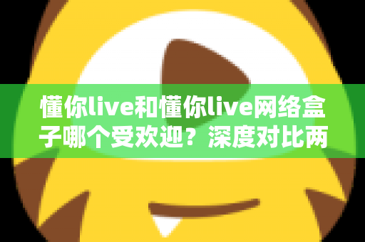懂你live和懂你live网络盒子哪个受欢迎？深度对比两大热门观影方式帮你选对不踩坑