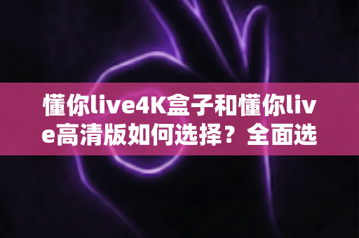 懂你live4K盒子和懂你live高清版如何选择?全面选购指南帮你轻松做决定 懂你live4K盒子和懂你live高清版如何选择?全面选购指南帮你轻松做决定
