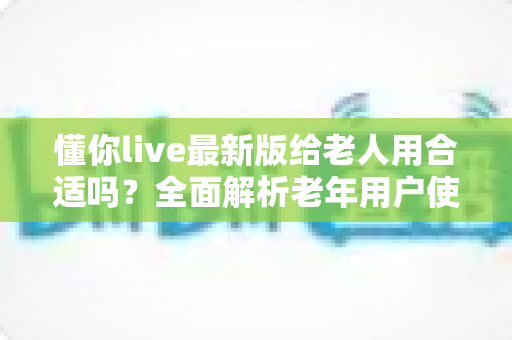 懂你live最新版给老人用合适吗？全面解析老年用户使用体验、优势与注意事项