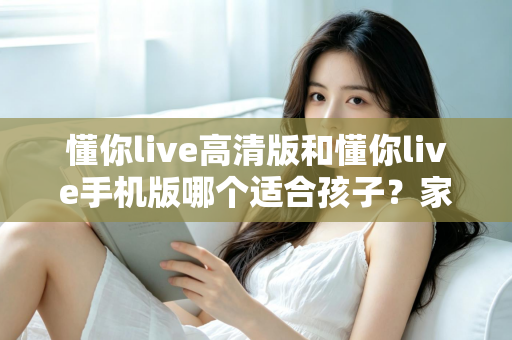 懂你live高清版和懂你live手机版哪个适合孩子?家长最全选型指南与使用建议 懂你live高清版和懂你live手机版哪个适合孩子?家长最全选型指南与使用建议