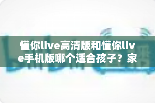 懂你live高清版和懂你live手机版哪个适合孩子?家长最全选型指南与使用建议 懂你live高清版和懂你live手机版哪个适合孩子?家长最全选型指南与使用建议