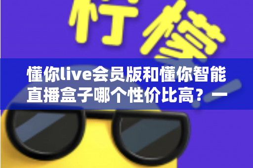 懂你live会员版和懂你智能直播盒子哪个性价比高?一篇文章帮你算清这笔账 懂你live会员版和懂你智能直播盒子哪个性价比高?一篇文章帮你算清这笔账