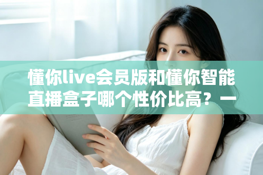 懂你live会员版和懂你智能直播盒子哪个性价比高？一篇文章帮你算清这笔账