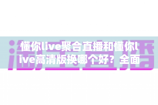 懂你live聚合直播和懂你live高清版换哪个好？全面对比解析助你轻松选对版本