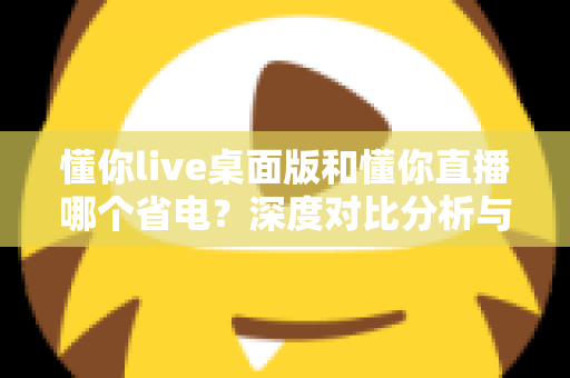懂你live桌面版和懂你直播哪个省电？深度对比分析与实用省电指南