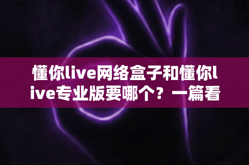 懂你live网络盒子和懂你live专业版要哪个？一篇看懂的深度对比与选购指南
