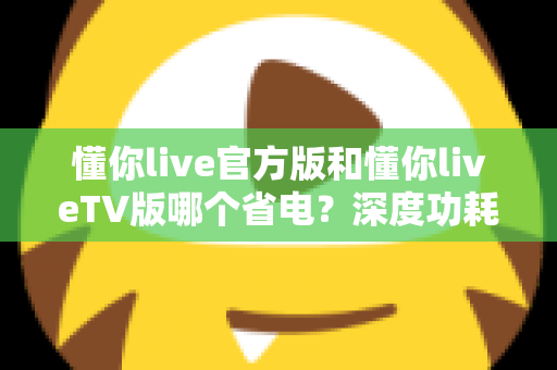 懂你live官方版和懂你liveTV版哪个省电?深度功耗对比分析与省电优化实用指南 懂你live官方版和懂你liveTV版哪个省电?深度功耗对比分析与省电优化实用指南