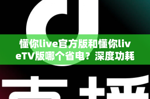 懂你live官方版和懂你liveTV版哪个省电?深度功耗对比分析与省电优化实用指南 懂你live官方版和懂你liveTV版哪个省电?深度功耗对比分析与省电优化实用指南