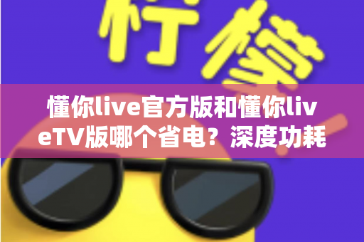懂你live官方版和懂你liveTV版哪个省电?深度功耗对比分析与省电优化实用指南 懂你live官方版和懂你liveTV版哪个省电?深度功耗对比分析与省电优化实用指南