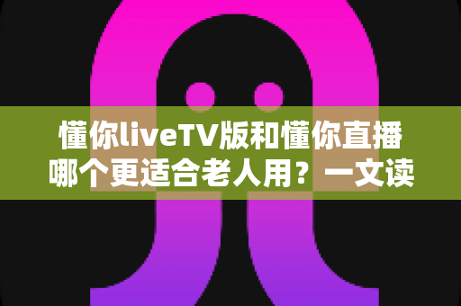 懂你liveTV版和懂你直播哪个更适合老人用?一文读懂两大版本差异,帮长辈选对看直播软件 懂你liveTV版和懂你直播哪个更适合老人用?一文读懂两大版本差异,帮长辈选对看直播软件