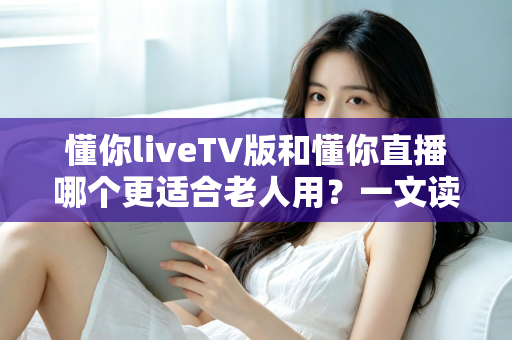 懂你liveTV版和懂你直播哪个更适合老人用?一文读懂两大版本差异,帮长辈选对看直播软件 懂你liveTV版和懂你直播哪个更适合老人用?一文读懂两大版本差异,帮长辈选对看直播软件